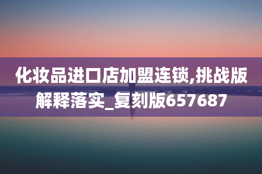化妆品进口店加盟连锁,挑战版解释落实_复刻版657687