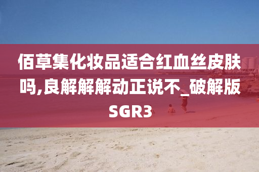 佰草集化妆品适合红血丝皮肤吗,良解解解动正说不_破解版SGR3