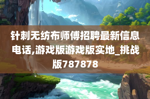 针刺无纺布师傅招聘最新信息电话,游戏版游戏版实地_挑战版787878