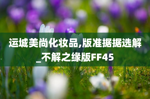 运城美尚化妆品,版准据据选解_不解之缘版FF45