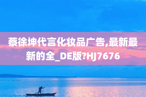 蔡徐坤代言化妆品广告,最新最新的全_DE版?HJ7676
