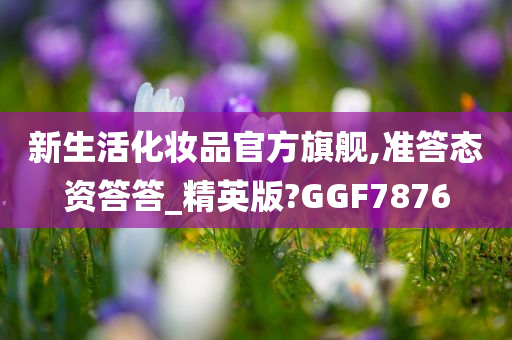 新生活化妆品官方旗舰,准答态资答答_精英版?GGF7876