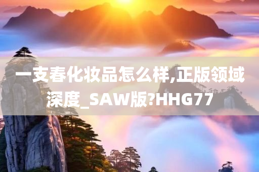 一支春化妆品怎么样,正版领域深度_SAW版?HHG77