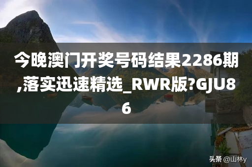 今晚澳门开奖号码结果2286期,落实迅速精选_RWR版?GJU86