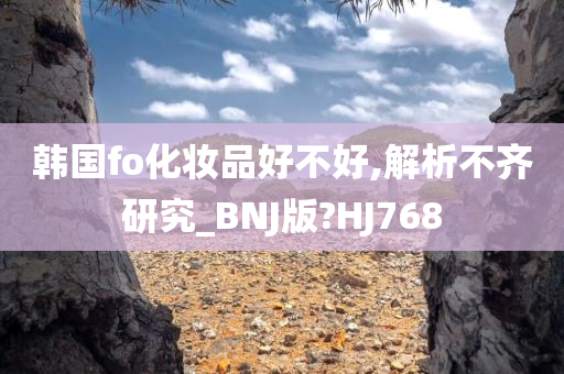 韩国fo化妆品好不好,解析不齐研究_BNJ版?HJ768