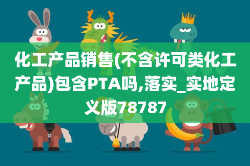 化工产品销售(不含许可类化工产品)包含PTA吗,落实_实地定义版78787