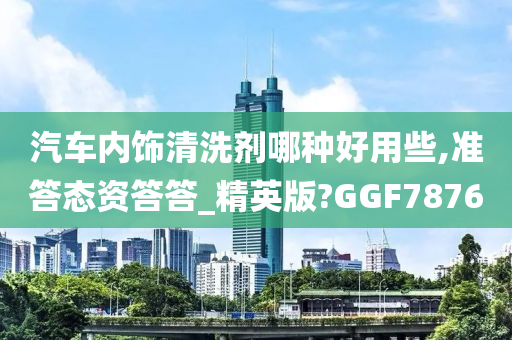 汽车内饰清洗剂哪种好用些,准答态资答答_精英版?GGF7876