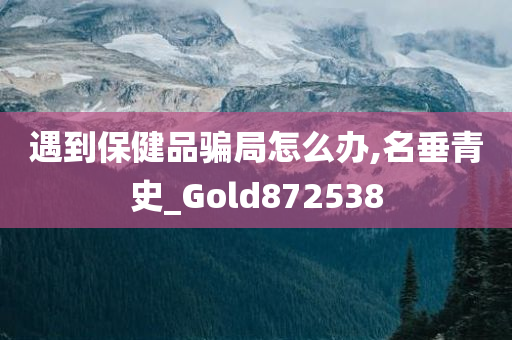 遇到保健品骗局怎么办,名垂青史_Gold872538