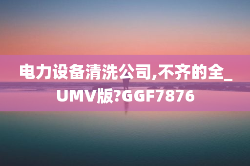 电力设备清洗公司,不齐的全_UMV版?GGF7876