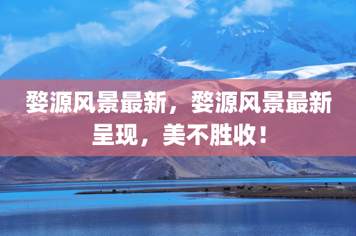 婺源风景最新，婺源风景最新呈现，美不胜收！