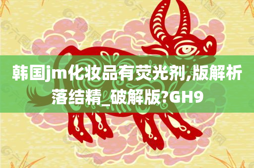 韩国jm化妆品有荧光剂,版解析落结精_破解版?GH9