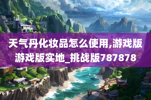 天气丹化妆品怎么使用,游戏版游戏版实地_挑战版787878