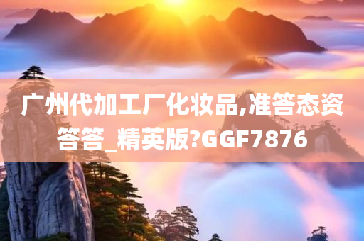 广州代加工厂化妆品,准答态资答答_精英版?GGF7876