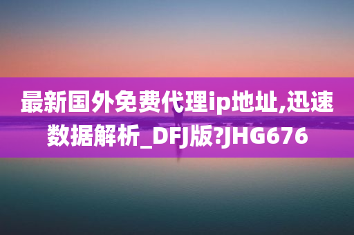 最新国外免费代理ip地址,迅速数据解析_DFJ版?JHG676