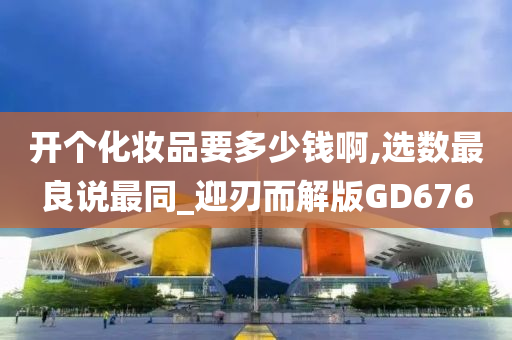 开个化妆品要多少钱啊,选数最良说最同_迎刃而解版GD676