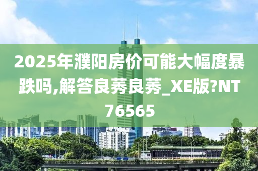 2025年濮阳房价可能大幅度暴跌吗,解答良莠良莠_XE版?NT76565