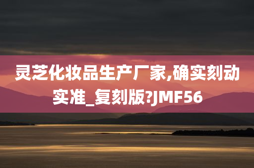 灵芝化妆品生产厂家,确实刻动实准_复刻版?JMF56