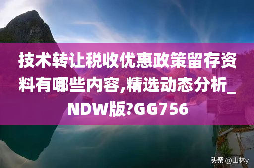 技术转让税收优惠政策留存资料有哪些内容,精选动态分析_NDW版?GG756