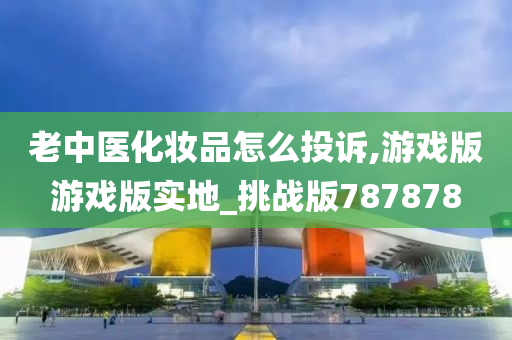 老中医化妆品怎么投诉,游戏版游戏版实地_挑战版787878