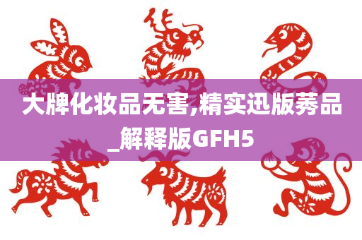大牌化妆品无害,精实迅版莠品_解释版GFH5