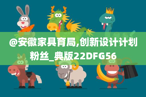 @安徽家具育局,创新设计计划粉丝_典版22DFG56