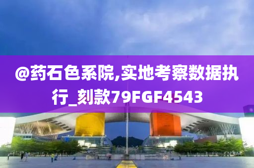 @药石色系院,实地考察数据执行_刻款79FGF4543