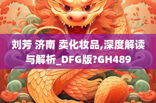 刘芳 济南 卖化妆品,深度解读与解析_DFG版?GH489