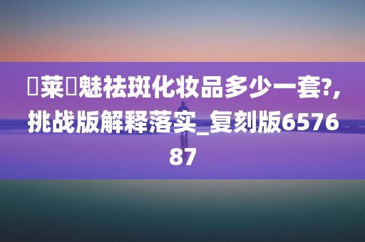玥莱玥魅祛斑化妆品多少一套?,挑战版解释落实_复刻版657687