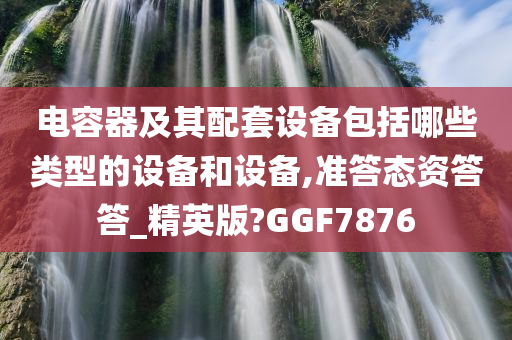 电容器及其配套设备包括哪些类型的设备和设备,准答态资答答_精英版?GGF7876