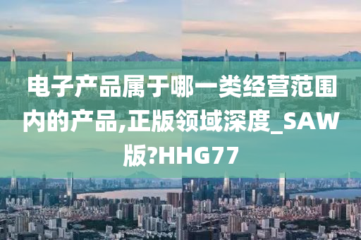 电子产品属于哪一类经营范围内的产品,正版领域深度_SAW版?HHG77