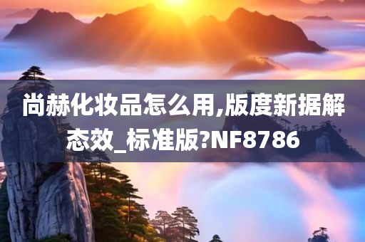 尚赫化妆品怎么用,版度新据解态效_标准版?NF8786