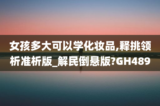 女孩多大可以学化妆品,释挑领析准析版_解民倒悬版?GH489