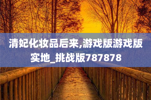 清妃化妆品后来,游戏版游戏版实地_挑战版787878