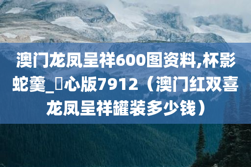 澳门龙凤呈祥600图资料,杯影蛇羹_咈心版7912（澳门红双喜龙凤呈祥罐装多少钱）