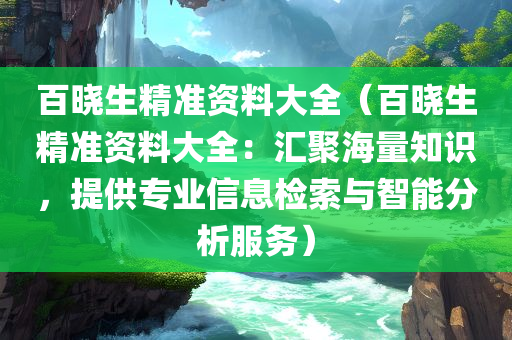 百晓生精准资料大全（百晓生精准资料大全：汇聚海量知识，提供专业信息检索与智能分析服务）