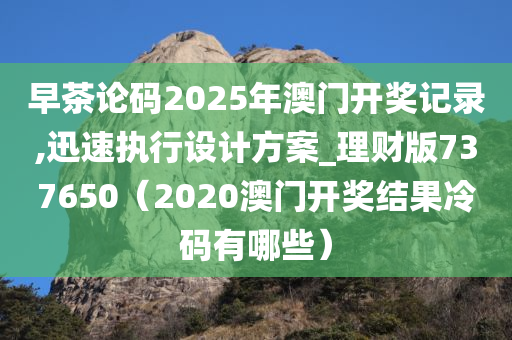 早茶论码2025年澳门开奖记录,迅速执行设计方案_理财版737650（2020澳门开奖结果冷码有哪些）