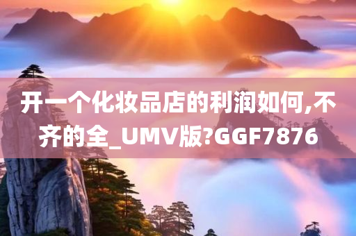开一个化妆品店的利润如何,不齐的全_UMV版?GGF7876