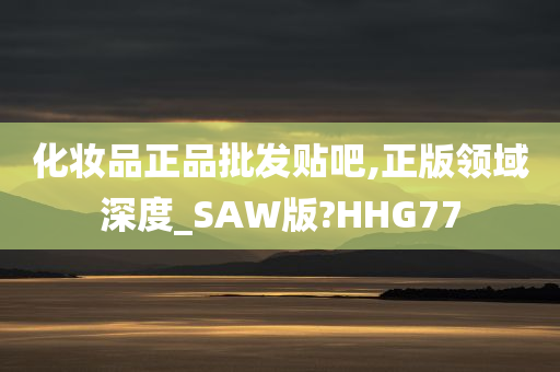 化妆品正品批发贴吧,正版领域深度_SAW版?HHG77