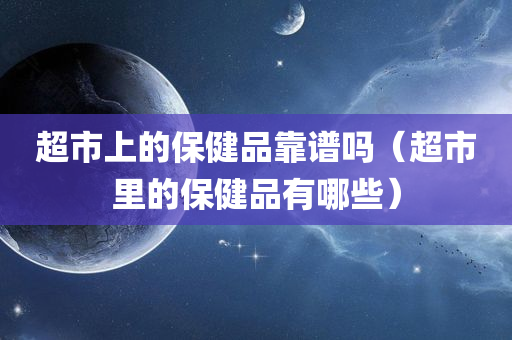 超市上的保健品靠谱吗（超市里的保健品有哪些）
