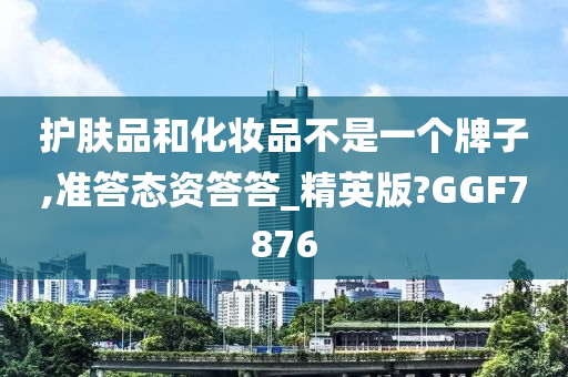 护肤品和化妆品不是一个牌子,准答态资答答_精英版?GGF7876今晚必出三肖2025_2025新澳门精准免费提供·精确判断