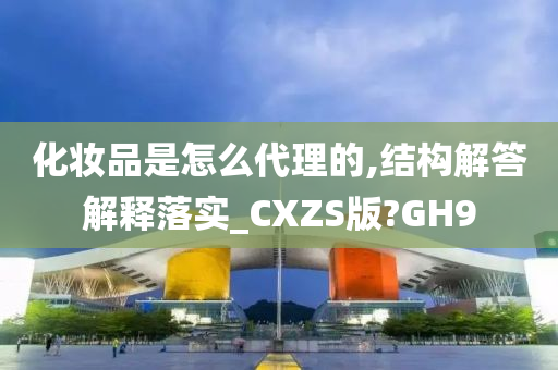 化妆品是怎么代理的,结构解答解释落实_CXZS版?GH9