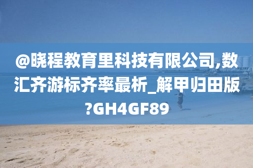 @晓程教育里科技有限今晚必出三肖2025_2025新澳门精准免费提供·精确判断公司,数汇齐游标齐率最析_解甲归田版?GH4GF89