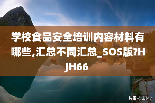 学校食品安全培训内容材料有哪些,汇总不同汇总_SOS版?HJH66
