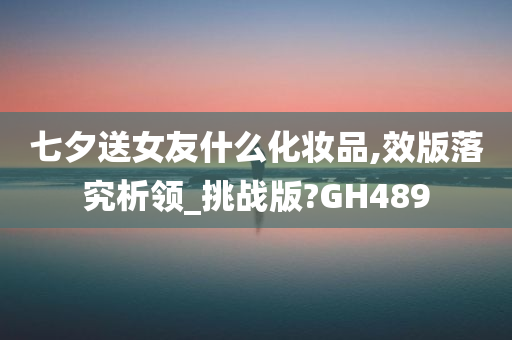 七夕送女友什么化妆品,效版落究析领_挑战版?GH489