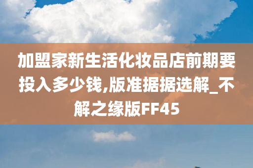 加盟家新生活化妆品店前期要投入多少钱,版准据据选解_不解之缘版FF45