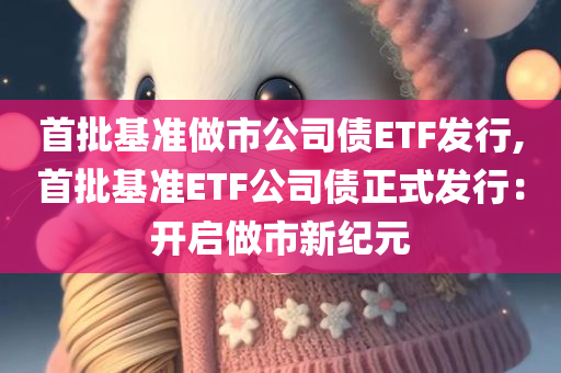 首批基准做市公司债ETF发行,首批基准ETF公司债正式发行：开启做市新纪元
