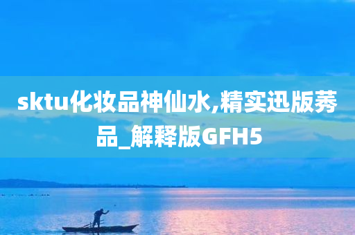 sktu化妆品神仙水,精实迅版莠品_解释版GFH5