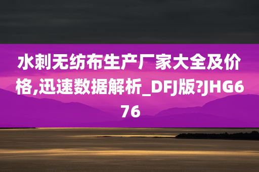 水刺无纺布生产厂家大全及价格,迅速数据解析_DFJ版?JHG676