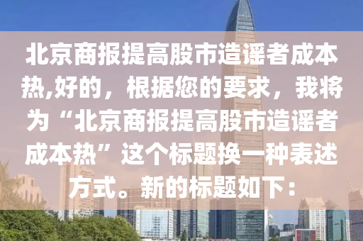北京商报提高股市造谣者成本热,好的，根据您的要求，我将为“北京商报提高股市造谣者成本热”这个标题换一种表述方式。新的标题如下：