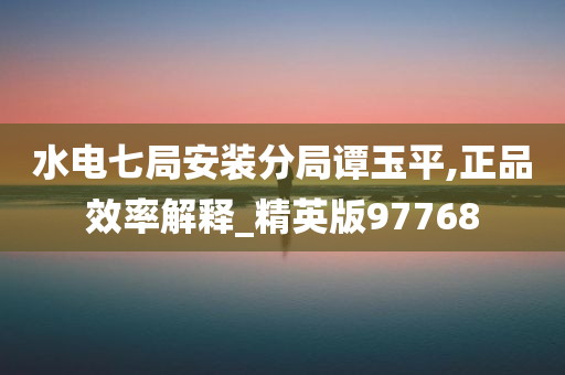 水电七局安装分局谭玉平,正品效率解释_精英版97768